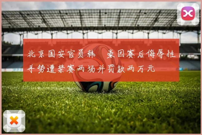 北京国安官员韩瑀豪因赛后侮辱性手势遭禁赛两场并罚款两万元