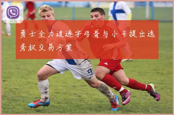 勇士全力追逐字母哥与小卡提出选秀权交易方案