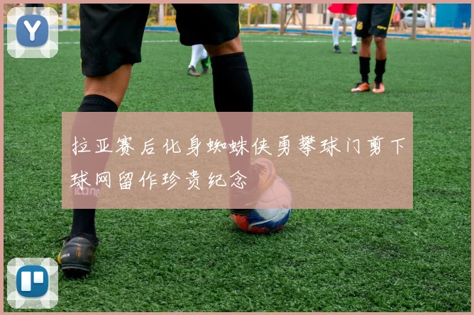 拉亚赛后化身蜘蛛侠勇攀球门剪下球网留作珍贵纪念