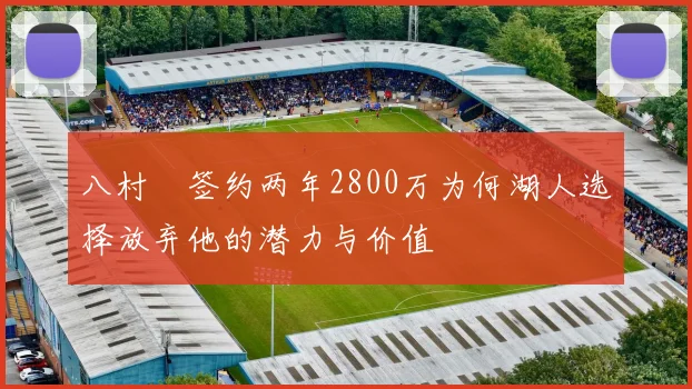 八村塁签约两年2800万为何湖人选择放弃他的潜力与价值