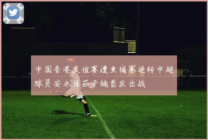 中国香港友谊赛遭柬埔寨逆转中超球员安永佳茹子楠首发出战