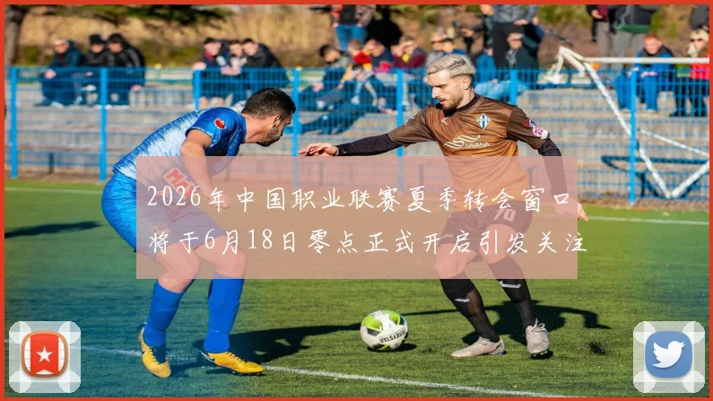 2026年中国职业联赛夏季转会窗口将于6月18日零点正式开启引发关注