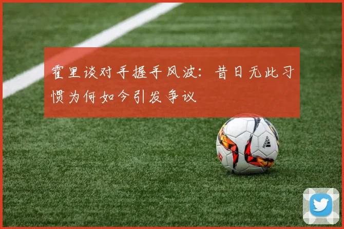 霍里谈对手握手风波：昔日无此习惯为何如今引发争议