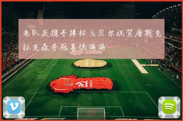 老队友携手捧杯戈贝尔祝贺唐斯克拉克森夺冠喜悦满满