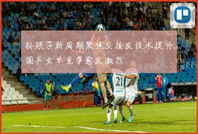 孙颖莎新周期聚焦发接发技术提升国乒女单竞争愈发激烈