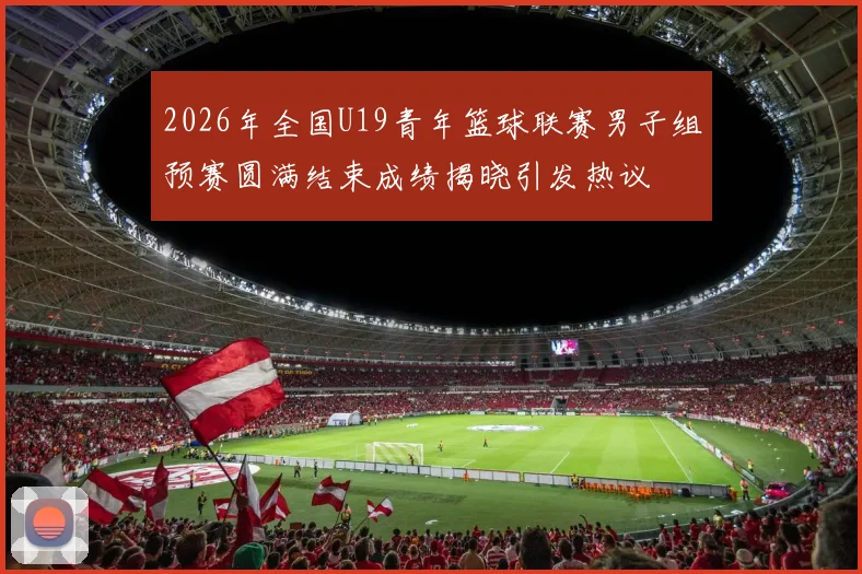 2026年全国U19青年篮球联赛男子组预赛圆满结束成绩揭晓引发热议