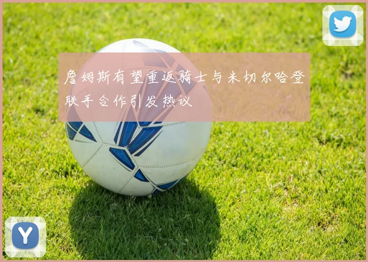 詹姆斯有望重返骑士与米切尔哈登联手合作引发热议