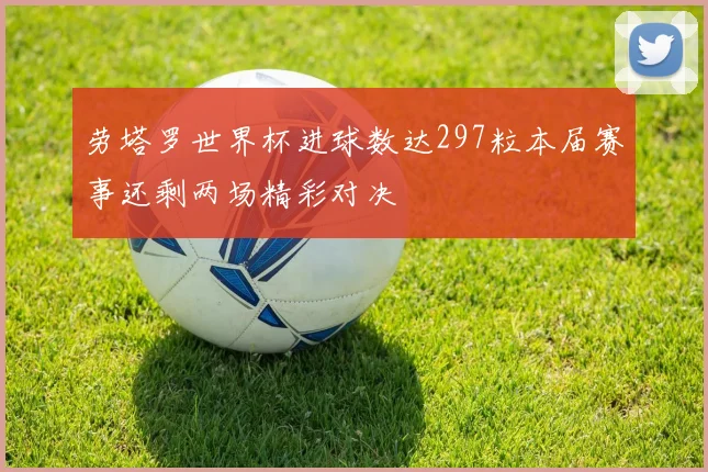 劳塔罗世界杯进球数达297粒本届赛事还剩两场精彩对决