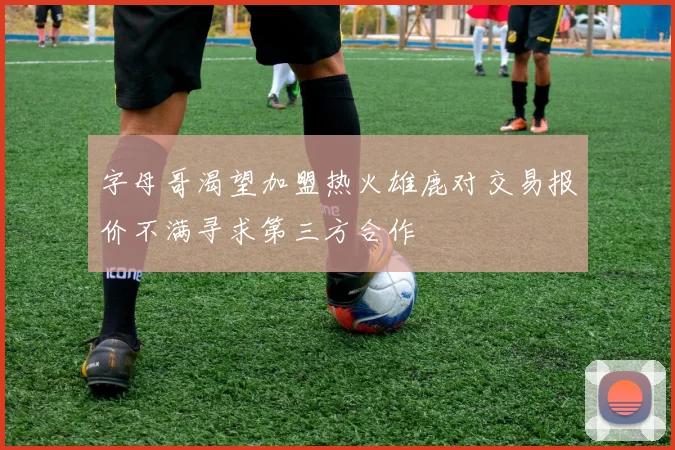 字母哥渴望加盟热火雄鹿对交易报价不满寻求第三方合作