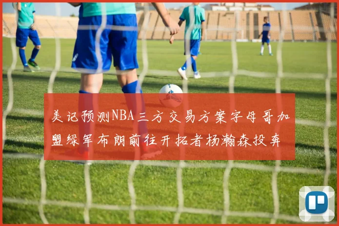 美记预测NBA三方交易方案字母哥加盟绿军布朗前往开拓者杨瀚森投奔雄鹿