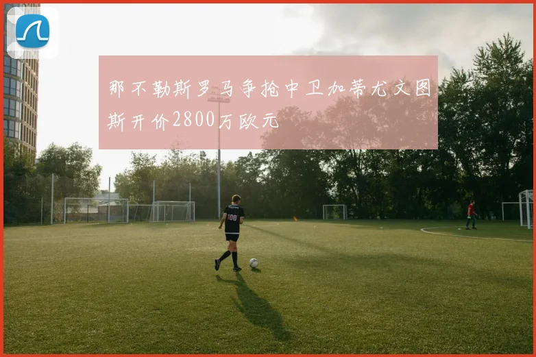 那不勒斯罗马争抢中卫加蒂尤文图斯开价2800万欧元