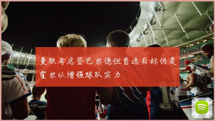 曼联考虑签巴尔德但首选目标仍是霍尔以增强球队实力